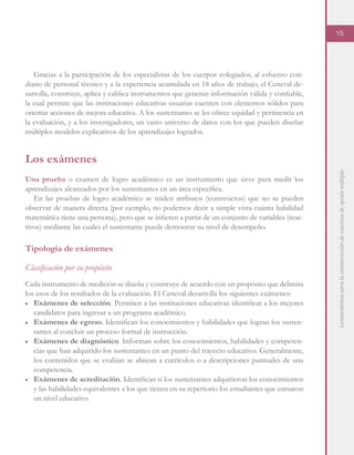 Lineamientosparalaconstruccióndereactivosdeopciónmúltiple
15
Gracias a la participación de los especialistas de los cuerpos colegiados, al esfuerzo coti-
diano de personal técnico y a la experiencia acumulada en 18 años de trabajo, el Ceneval de-
sarrolla, construye, aplica y califica instrumentos que generan información válida y confiable,
la cual permite que las instituciones educativas usuarias cuenten con elementos sólidos para
orientar acciones de mejora educativa. A los sustentantes se les ofrece equidad y pertinencia en
la evaluación, y a los investigadores, un vasto universo de datos con los que pueden diseñar
múltiples modelos explicativos de los aprendizajes logrados.
Los exámenes
Una prueba o examen de logro académico es un instrumento que sirve para medir los
aprendizajes alcanzados por los sustentantes en un área específica.
En las pruebas de logro académico se miden atributos (constructos) que no se pueden
observar de manera directa (por ejemplo, no podemos decir a simple vista cuánta habilidad
matemática tiene una persona), pero que se infieren a partir de un conjunto de variables (reac-
tivos) mediante las cuales el sustentante puede demostrar su nivel de desempeño.
Tipología de exámenes
Clasificación por su propósito
Cada instrumento de medición se diseña y construye de acuerdo con un propósito que delimita
los usos de los resultados de la evaluación. El Ceneval desarrolla los siguientes exámenes:
■	 Exámenes de selección. Permiten a las instituciones educativas identificar a los mejores
candidatos para ingresar a un programa académico.
■	 Exámenes de egreso. Identifican los conocimientos y habilidades que logran los susten-
tantes al concluir un proceso formal de instrucción.
■	 Exámenes de diagnóstico. Informan sobre los conocimientos, habilidades y competen-
cias que han adquirido los sustentantes en un punto del trayecto educativo. Generalmente,
los contenidos que se evalúan se alinean a currículos o a descripciones puntuales de una
competencia.
■	 Exámenes de acreditación. Identifican si los sustentantes adquirieron los conocimientos
y las habilidades equivalentes a los que tienen en su repertorio los estudiantes que cursaron
un nivel educativo.
 
