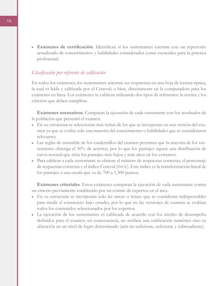 16
■	 Exámenes de certificación. Identifican si los sustentantes cuentan con un repertorio
actualizado de conocimientos y habilidades considerados como esenciales para la práctica
profesional.
Clasificación por referente de calificación
En todos los exámenes, los sustentantes asientan sus respuestas en una hoja de lectura óptica,
la cual es leída y calificada por el Ceneval; o bien, directamente en la computadora para los
exámenes en línea. Los exámenes se califican utilizando dos tipos de referentes: la norma y los
criterios que deben cumplirse.
Exámenes normativos. Comparan la ejecución de cada sustentante con los resultados de
la población que presentó el examen.
■	 En su estructura se seleccionan más temas de los que se incorporan en una versión del exa-
men ya que se evalúa solo una muestra del conocimiento o habilidades que se consideraron
relevantes.
■	 Las reglas de ensamble de los cuadernillos del examen permiten que la mayoría de los sus-
tentantes obtenga el 50% de aciertos, por lo que los puntajes siguen una distribución de
curva normal que sitúa los puntajes más bajos y más altos en los extremos.
■	 Para calificar a cada sustentante se obtiene el número de respuestas correctas, el porcentaje
de respuestas correctas y el índice Ceneval (ince). Este índice es la transformación lineal de
los puntajes a una escala que va de 700 a 1,300 puntos.
Exámenes criteriales. Estos exámenes comparan la ejecución de cada sustentante contra
un criterio previamente establecido por un comité de expertos en el área.
■	 En su estructura se incorporan solo las tareas o temas que se consideran indispensables
para medir el constructo bajo estudio, por lo que en las versiones de examen se evalúan
todos los contenidos seleccionados por los expertos.
■	 La ejecución de los sustentantes es calificada de acuerdo con los niveles de desempeño
definidos para el examen; en consecuencia, no reciben una calificación numérica sino su
ubicación en un nivel de logro determinado (aún no suficiente, suficiente y sobresaliente).
 