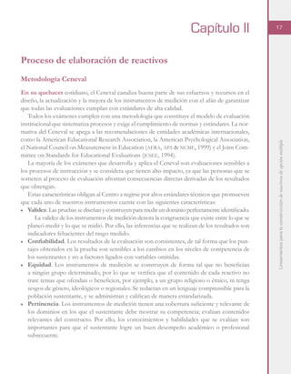 Lineamientosparalaconstruccióndereactivosdeopciónmúltiple
17
Proceso de elaboración de reactivos
Metodología Ceneval
En su quehacer cotidiano, el Ceneval canaliza buena parte de sus esfuerzos y recursos en el
diseño, la actualización y la mejora de los instrumentos de medición con el afán de garantizar
que todas las evaluaciones cumplan con estándares de alta calidad.
Todos los exámenes cumplen con una metodología que constituye el modelo de evaluación
institucional que sistematiza procesos y exige el cumplimiento de normas y estándares. La nor-
mativa del Ceneval se apega a las recomendaciones de entidades académicas internacionales,
como la American Educational Research Association, la American Psychological Association,
el National Council on Measurement in Education (aera, apa & ncme, 1999) y el Joint Com-
mittee on Standards for Educational Evaluations (jcsee, 1994).
La mayoría de los exámenes que desarrolla y aplica el Ceneval son evaluaciones sensibles a
los procesos de instrucción y se considera que tienen alto impacto, ya que las personas que se
someten al proceso de evaluación afrontan consecuencias directas derivadas de los resultados
que obtengan.
Estas características obligan al Centro a regirse por altos estándares técnicos que promueven
que cada uno de nuestros instrumentos cuente con las siguientes características:
■	 Validez. Las pruebas se diseñan y construyen para medir un dominio perfectamente identificado.
La validez de los instrumentos de medición denota la congruencia que existe entre lo que se
planeó medir y lo que se midió. Por ello, las inferencias que se realizan de los resultados son
indicadores fehacientes del rasgo medido.
■	 Confiabilidad. Los resultados de la evaluación son consistentes, de tal forma que los pun-
tajes obtenidos en la prueba son sensibles a los cambios en los niveles de competencia de
los sustentantes y no a factores ligados con variables omitidas.
■	 Equidad. Los instrumentos de medición se construyen de forma tal que no benefician
a ningún grupo determinado, por lo que se verifica que el contenido de cada reactivo no
trate temas que ofendan o beneficien, por ejemplo, a un grupo religioso o étnico, ni tenga
sesgos de género, ideológicos o regionales. Se redactan en un lenguaje comprensible para la
población sustentante, y se administran y califican de manera estandarizada.
■	 Pertinencia. Los instrumentos de medición tienen una cobertura suficiente y relevante de
los dominios en los que el sustentante debe mostrar su competencia; evalúan contenidos
relevantes del constructo. Por ello, los conocimientos y habilidades que se evalúan son
importantes para que el sustentante logre un buen desempeño académico o profesional
subsecuente.
Capítulo II
 