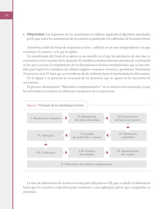 18
■	 Objetividad. Las respuestas de los sustentantes se califican siguiendo el algoritmo autorizado,
por lo que todos los sustentantes de un examen en particular son calificados de la misma forma.
Asimismo, todas las hojas de respuesta se leen y califican en un área independiente a la que
construye el examen y a la que lo aplica.
La metodología del Ceneval se apoya en un modelo en el que los productos de una fase se
convierten en los insumos de la siguiente. El modelo considera diversas acciones de verificación
en las que se revisa el cumplimiento de los lineamientos técnicos institucionales que se han emi-
tido para lograr los estándares de calidad exigidos a nuestros servicios y productos. Sistematiza
10 procesos con 31 fases que se consideran desde el diseño hasta el mantenimiento del examen.
En la figura 1 se presenta la secuencia de los procesos que se siguen en la trayectoria de
un examen.
El proceso denominado “Materiales complementarios” no se inserta en la secuencia, ya que
las actividades se realizan en diferentes momentos de la trayectoria.
La fase de elaboración de reactivos forma parte del proceso III, que va desde la elaboración
hasta que los reactivos están listos para someterse a una aplicación piloto que compruebe su
eficiencia.
Figura 1. Procesos de la metodología Ceneval
I. Diseño de la evaluación
VI. Aplicación
VII. Calificación
II. Delimitación
del objeto de medida
V. Ensamble
de cuadernillos y formas
VIII. Emisión
de resultados
X. Elaboración del material complementario
III. Construcción
del banco de reactivos
IV. Verificación
cuantitativa
IX. Mantenimiento
del examen
 