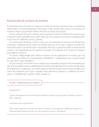 Lineamientosparalaconstruccióndereactivosdeopciónmúltiple
19
Ejemplo 1. Especificación de un reactivo
Construcción de un banco de reactivos
Se denomina banco de reactivos al conjunto de ítems de examen (reactivos) que se encuentran
almacenados en nuestra plataforma informática. Cada examen debe contar con un banco de
reactivos robusto que permita elaborar diversas versiones de la prueba.
En los exámenes de nueva creación, por lo general, se elabora el doble de los reactivos que
se requieren para ensamblar una versión, dado que cierto número de reactivos son descartados
en las fases de validación externa y piloteo.
La construcción del banco se lleva a cabo una vez terminados los procesos de diseño de la
evaluación y delimitación del objeto de medida, procesos en los que se elabora el perfil refe-
rencial del examen, las definiciones conceptuales de lo que se pretende medir, la estructura del
examen y las especificaciones de reactivos (consulte en el capítulo iii la sección de insumos
para elaborar reactivos).
El insumo indispensable para redactar reactivos son las especificaciones de reactivos, que son
enunciados que definen los conocimientos, habilidades o competencias que se desean medir
de cada tema o tarea (ejemplo 1).
En este contexto, los reactivos son estímulos que demandan respuestas del sustentante; por
ello se les considera como la unidad básica de observación del repertorio conductual del sujeto
de evaluación. La respuesta a un reactivo permite detectar la presencia del rasgo medido en el
sujeto de evaluación, por lo que se pueden hacer inferencias respecto a si adquirió el conoci-
miento o habilidad que se planeó medir (ejemplo 2).
Especificación:
A partir del fragmento de un texto literario, identificar el género al que pertenece: dramático, narrativo,
lírico o didáctico.
Acotamiento de la especificación:
Debe utilizar fragmentos de textos de autores revisados en el programa de la Reforma Integral de la
Educación Media Superior (riems), con una extensión no mayor a 100 palabras.
 