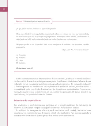 20
Ejemplo 2. Reactivo ligado a la especificación
¿A qué género literario pertenece el siguiente fragmento?
Me es imposible decir cómo aquella idea me entró en la cabeza por primera vez; pero, una vez concebida,
me acosó noche y día. Yo no perseguía ningún propósito. Ni tampoco estaba colérico. Quería mucho al
viejo. Jamás me había hecho nada malo. Jamás me insultó. Su dinero no me interesaba.
Me parece que fue su ojo. ¡Sí, eso fue! Tenía un ojo semejante al de un buitre... Un ojo celeste, y velado
por una tela.
Edgar Allan Poe. “El corazón delator”
A)	Dramático
B)	Narrativo
C)	Lírico
D)	Didáctico
Respuesta correcta: B
En los exámenes se evalúan diferentes áreas de conocimiento, por lo cual el comité académico
de elaboración de reactivos se integra con expertos de diferentes disciplinas. Cada reactivo es
redactado por un especialista (autor); sin embargo, algunos aspectos del contenido, redacción
o formato pueden ser modificados en los procesos de validación externa, revisión técnica o
corrección de estilo con el afán de ajustarlos a los lineamientos institucionales. Consecuente-
mente, los reactivos que se incorporan en un examen son producto del trabajo colectivo de
especialistas y del personal técnico del Centro.
Selección de especialistas
Los académicos o profesionistas que participan en el comité académico de elaboración de
reactivos (caer) deben cumplir con el perfil establecido por el consejo técnico.
La solicitud de incorporación al caer puede ser institucional; es decir, las instituciones
usuarias de los exámenes turnan, de manera oficial, a los candidatos. Para que sea aceptada, la
solicitud debe estar avalada por un grupo de al menos cinco especialistas.
 