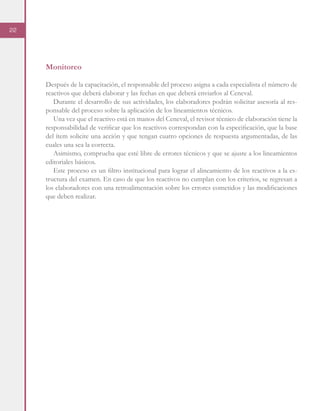 22
Monitoreo
Después de la capacitación, el responsable del proceso asigna a cada especialista el número de
reactivos que deberá elaborar y las fechas en que deberá enviarlos al Ceneval.
Durante el desarrollo de sus actividades, los elaboradores podrán solicitar asesoría al res-
ponsable del proceso sobre la aplicación de los lineamientos técnicos.
Una vez que el reactivo está en manos del Ceneval, el revisor técnico de elaboración tiene la
responsabilidad de verificar que los reactivos correspondan con la especificación, que la base
del ítem solicite una acción y que tengan cuatro opciones de respuesta argumentadas, de las
cuales una sea la correcta.
Asimismo, comprueba que esté libre de errores técnicos y que se ajuste a los lineamientos
editoriales básicos.
Este proceso es un filtro institucional para lograr el alineamiento de los reactivos a la es-
tructura del examen. En caso de que los reactivos no cumplan con los criterios, se regresan a
los elaboradores con una retroalimentación sobre los errores cometidos y las modificaciones
que deben realizar.
 