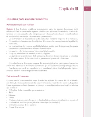Lineamientosparalaconstruccióndereactivosdeopciónmúltiple
23
Insumos para elaborar reactivos
Perfil referencial del examen
Durante la fase de diseño se elabora un documento rector del examen denominado perfil
referencial. En él se enuncian los aspectos cruciales para orientar el desarrollo del examen, de-
terminar sus usos adecuados y las interpretaciones válidas de los resultados. Los elaboradores
de reactivos deben consultar este documento para conocer:
■	 Los instrumentos de medición que se elaborarán para cumplir el propósito de la evaluación.
■	 El propósito de la evaluación, los objetivos del examen, las características de la población
sustentante.
■	 Las características del examen: sensibilidad a la instrucción, nivel de impacto, cobertura de
los dominios que se evaluarán, referente de calificación.
■	 Los alcances y las limitaciones de los usos de la información.
■	 El tipo de administración (examen en línea o impreso).
■	 Los periodos y las condiciones de la aplicación, el número de sesiones en que se aplicará y
su duración, además de las características generales del proceso de calificación.
El perfil referencial del examen no es un documento público. Los elaboradores de reactivos
deben darle el trato de un documento confidencial que no debe reproducirse por ningún medio.
Este documento puede ser consultado en el módulo del e-brae diseñado para los elabora-
dores de reactivos en nuestra plataforma informática.
Estructura del examen
La estructura del examen es el eje rector de todos los módulos del e-brae. En ella se identifi-
can el área, la subárea y el tema de todas las especificaciones y de todos los reactivos. Especifica
lo que se pretende medir en el examen, se presenta en una tabla de elementos interdependientes
que contiene:
■	 El desglose de los contenidos que se evaluarán
■	Áreas
■	Subáreas
■	Temas
■	 El número de reactivos con los que se evaluará cada área, subárea y tema (reactivos operativos)
■	 El número de reactivos piloto (reactivos en verificación estadística)
■	 El nivel taxonómico de los reactivos
■	 El total de reactivos
Capítulo III
 