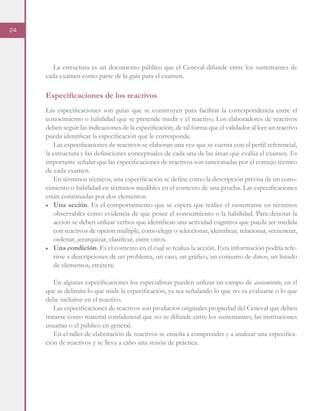 24
La estructura es un documento público que el Ceneval difunde entre los sustentantes de
cada examen como parte de la guía para el examen.
Especificaciones de los reactivos
Las especificaciones son guías que se construyen para facilitar la correspondencia entre el
conocimiento o habilidad que se pretende medir y el reactivo. Los elaboradores de reactivos
deben seguir las indicaciones de la especificación, de tal forma que el validador al leer un reactivo
pueda identificar la especificación que le corresponde.
Las especificaciones de reactivos se elaboran una vez que se cuenta con el perfil referencial,
la estructura y las definiciones conceptuales de cada una de las áreas que evalúa el examen. Es
importante señalar que las especificaciones de reactivos son sancionadas por el consejo técnico
de cada examen.
En términos técnicos, una especificación se define como la descripción precisa de un cono-
cimiento o habilidad en términos medibles en el contexto de una prueba. Las especificaciones
están constituidas por dos elementos:
■	 Una acción. Es el comportamiento que se espera que realice el sustentante en términos
observables como evidencia de que posee el conocimiento o la habilidad. Para denotar la
acción se deben utilizar verbos que identifican una actividad cognitiva que pueda ser medida
con reactivos de opción múltiple, como elegir o seleccionar, identificar, relacionar, secuenciar,
ordenar, jerarquizar, clasificar, entre otros.
■	 Una condición. Es el contexto en el cual se realiza la acción. Esta información podría refe-
rirse a descripciones de un problema, un caso, un gráfico, un conjunto de datos, un listado
de elementos, etcétera.
En algunas especificaciones los especialistas pueden utilizar un campo de acotamiento, en el
que se delimita lo que mide la especificación, ya sea señalando lo que no va evaluarse o lo que
debe incluirse en el reactivo.
Las especificaciones de reactivos son productos originales propiedad del Ceneval que deben
tratarse como material confidencial que no se difunde entre los sustentantes, las instituciones
usuarias o el público en general.
En el taller de elaboración de reactivos se enseña a comprender y a analizar una especifica-
ción de reactivos y se lleva a cabo una sesión de práctica.
 
