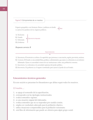 28
Espacio geográfico con fronteras físicas y políticas en donde
se ejercen los poderes de los órganos políticos.
A)	Territorio
B)	Estado
C)	Soberanía
D)	Gobierno
Respuesta correcta: B
A)	Incorrecta. El territorio se refiere a la superficie que pertenece a una nación, región, provincia, etcétera.
B)	 Correcta. El Estado es una entidad física, política y administrativa que ejerce su soberanía en un territorio
delimitado. Ejerce su autoridad a través de sus instituciones sobre una población concreta.
C)	Incorrecta. La soberanía es la autoridad suprema del poder público.
D)	Incorrecta. El gobierno es el órgano constituido para ejercer el poder de un Estado.
Figura 3. Componentes de un reactivo
Base
Opciones de respuesta
Argumentaciones
Lineamientos técnicos generales
En esta sección se presentan los lineamientos que deben seguir todos los reactivos.
El reactivo…
1.	 se apega al contenido de la especificación.
2.	 corresponde con las tipologías institucionales.
3.	 evalúa contenidos vigentes.
4.	 es una creación original del elaborador.
5.	 evalúa contenidos que no se responden por sentido común.
6.	 emplea un vocabulario adecuado para la población objetivo.
7.	 utiliza situaciones comprensibles para la población sustentante.
8.	 está libre de información que puede ser ofensiva para algún grupo social.
 