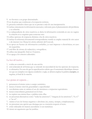 Lineamientosparalaconstruccióndereactivosdeopciónmúltiple
29
9.	 no favorece a un grupo determinado.
10.	no da pistas que conduzcan a la respuesta correcta.
11.	presenta estímulos claros que no se prestan a más de una interpretación.
12.	incluye únicamente la información necesaria y relevante para el planteamiento del problema
y su solución.
13.	es independiente de otros reactivos; es decir, la información contenida en uno no sugiere
la solución ni es requisito para contestar otro.
14.	utiliza opciones de respuesta distintas a las de otros reactivos.
15.	incluye la referencia documental correspondiente cuando se emplee material de otro autor
o de internet (ver Manual de criterios editoriales del Ceneval).
16.	se apoya en fuentes de información confiables, ya sean impresas o electrónicas, en caso
de requerirlas.
17.	está libre de errores de redacción y ortográficos.
18.	utiliza una tipografía Arial en 12 puntos.
19.	se apega a los criterios editoriales.
La base del reactivo…
1.	 evalúa un contenido a través de una acción.
2.	 está redactada de tal forma que se entiende sin necesidad de leer las opciones de respuesta.
3.	 es afirmativa. En caso de que la especificación solicite que el sustentante identifique elemen-
tos que no cumplen con alguna condición o regla, se deberá emplear la palabra excepto, en
negritas, al final de la oración.
Las opciones de respuesta…
1.	 pertenecen al mismo tema o campo semántico.
2.	 tienen el mismo nivel de generalidad o especificidad.
3.	 son distintas entre sí; omiten el uso de sinónimos o respuestas equivalentes.
4.	 tienen concordancia gramatical con la base.
5.	 no repiten una misma frase o palabra entre ellas.
6.	 no presentan alternativas como: “todas las anteriores”, “ninguna de las anteriores”, “A y C”
o “no sé”.
7.	 omiten el uso de formas negativas o absolutas (no, nunca, siempre, completamente).
8.	 no presentan una opción que destaque por su extensión respecto al resto.
9.	 están ordenadas de manera ascendente si son numéricas.
10. tienen un argumento que las justifica.
 
