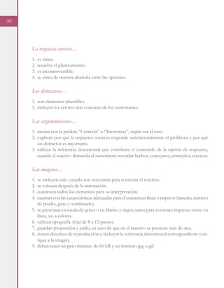 30
La respuesta correcta…
1.	 es única.
2.	 resuelve el planteamiento.
3.	 es incontrovertible.
4.	 se ubica de manera aleatoria entre las opciones.
Los distractores…
1.	 son elementos plausibles.
2.	 incluyen los errores más comunes de los sustentantes.
Las argumentaciones…
1.	 inician con la palabra “Correcta” o “Incorrecta”, según sea el caso.
2.	explican por qué la respuesta correcta responde satisfactoriamente el problema y por qué
un distractor es incorrecto.
3.	utilizan la referencia documental que corrobora el contenido de la opción de respuesta,
cuando el reactivo demanda al sustentante recordar hechos, conceptos, principios, etcétera.
Las imágenes…
1.	 se incluyen solo cuando son necesarias para contestar el reactivo.
2.	 se colocan después de la instrucción.
3.	 contienen todos los elementos para su interpretación.
4.	 cuentan con las características adecuadas para el examen en línea o impreso (tamaño, número
de pixeles, peso y sombreado).
5.	 se presentan en escala de grises o en blanco y negro, tanto para versiones impresas como en
línea, no a colores.
6.	 utilizan tipografía Arial de 8 a 12 puntos.
7.	 guardan proporción y estilo, en caso de que en el reactivo se presente más de una.
8.	 tienen derechos de reproducción e incluyen la referencia documental correspondiente con-
tigua a la imagen.
9.	 deben tener un peso máximo de 60 kB y un formato jpg o gif.
 