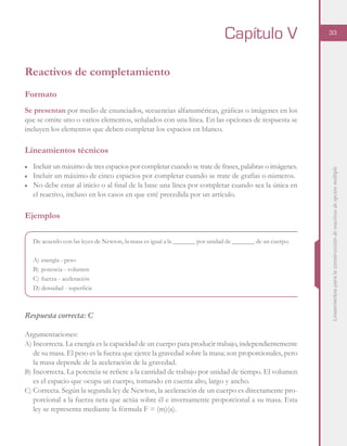 Lineamientosparalaconstruccióndereactivosdeopciónmúltiple
33
Reactivos de completamiento
Formato
Se presentan por medio de enunciados, secuencias alfanuméricas, gráficas o imágenes en los
que se omite uno o varios elementos, señalados con una línea. En las opciones de respuesta se
incluyen los elementos que deben completar los espacios en blanco.
Lineamientos técnicos
■	 Incluir un máximo de tres espacios por completar cuando se trate de frases, palabras o imágenes.
■	 Incluir un máximo de cinco espacios por completar cuando se trate de grafías o números.
■	 No debe estar al inicio o al final de la base una línea por completar cuando sea la única en
el reactivo, incluso en los casos en que esté precedida por un artículo.
Ejemplos
De acuerdo con las leyes de Newton, la masa es igual a la _______ por unidad de _______ de un cuerpo.
A)	energía - peso
B)	potencia - volumen
C)	fuerza - aceleración
D)	densidad - superficie
Respuesta correcta: C
Argumentaciones:
A)	Incorrecta. La energía es la capacidad de un cuerpo para producir trabajo, independientemente
de su masa. El peso es la fuerza que ejerce la gravedad sobre la masa; son proporcionales, pero
la masa depende de la aceleración de la gravedad.
B)	Incorrecta. La potencia se refiere a la cantidad de trabajo por unidad de tiempo. El volumen
es el espacio que ocupa un cuerpo, tomando en cuenta alto, largo y ancho.
C)	Correcta. Según la segunda ley de Newton, la aceleración de un cuerpo es directamente pro-
porcional a la fuerza neta que actúa sobre él e inversamente proporcional a su masa. Esta
ley se representa mediante la fórmula F = (m)(a).
Capítulo V
 