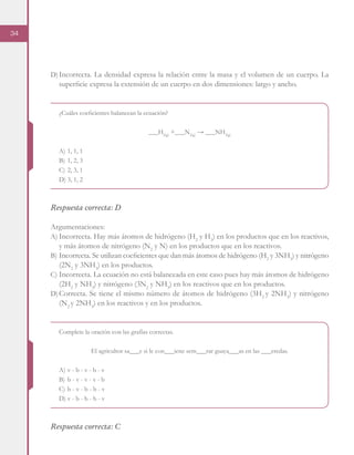 34
D)	Incorrecta. La densidad expresa la relación entre la masa y el volumen de un cuerpo. La
superficie expresa la extensión de un cuerpo en dos dimensiones: largo y ancho.
¿Cuáles coeficientes balancean la ecuación?
___H2(g)
+___N2(g)
→ ___NH3(g)
A)	1, 1, 1
B)	1, 2, 3
C)	2, 3, 1
D)	3, 1, 2
Respuesta correcta: D
Argumentaciones:
A)	Incorrecta. Hay más átomos de hidrógeno (H2
y H3
) en los productos que en los reactivos,
y más átomos de nitrógeno (N2
y N) en los productos que en los reactivos.
B)	Incorrecta. Se utilizan coeficientes que dan más átomos de hidrógeno (H2
y 3NH3
) y nitrógeno
(2N2
y 3NH3
) en los productos.
C)	Incorrecta. La ecuación no está balanceada en este caso pues hay más átomos de hidrógeno
(2H2
y NH3
) y nitrógeno (3N2
y NH3
) en los reactivos que en los productos.
D)	Correcta. Se tiene el mismo número de átomos de hidrógeno (3H2
y 2NH3
) y nitrógeno
(N2
y 2NH3
) en los reactivos y en los productos.
Complete la oración con las grafías correctas.
El agricultor sa___e si le con___iene sem___rar guaya___as en las ___eredas.
A)	v - b - v - b - v
B)	b - v - v - v - b
C)	b - v - b - b - v
D)	v - b - b - b - v
Respuesta correcta: C
 