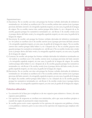 Lineamientosparalaconstruccióndereactivosdeopciónmúltiple
35
Argumentaciones:
A)	Incorrecta. No se escribe save sino sabe porque las formas verbales derivadas de infinitivos
terminados en -ber (saber) se escriben con b. No se escribe conbiene sino conviene (con v) porque
proviene del latín convenire y la ortografía española respetó, en este caso, la grafía de la lengua
de origen. No se escribe semvrar sino sembrar porque debe haber b y no v después de m. Se
escribe guayabas porque los sustantivos terminados en -aba llevan b. Se escribe veredas (con
v) porque deriva del latín vereda y la ortografía española respetó, en este caso, la grafía de la
lengua de origen.
B)	Incorrecta. Se escribe sabe porque las formas verbales derivadas de infinitivos terminados
en -ber (saber) se escriben con b. Se escribe conviene (con v) porque proviene del latín convenire
y la ortografía española respetó, en este caso, la grafía de la lengua de origen. No se escribe
semvrar sino sembrar porque debe haber b y no v después de m. No se escribe guayavas sino
guayabas porque los sustantivos terminados en -aba llevan b. No se escribe beredas sino veredas
(con v) porque deriva del latín vereda y la ortografía española respetó, en este caso, la grafía
de la lengua de origen.
C)	Correcta. Se escribe sabe porque las formas verbales derivadas de infinitivos terminados en
-ber (saber) se escriben con b. Se escribe conviene (con v) porque proviene del latín convenire
y la ortografía española respetó, en este caso, la grafía de la lengua de origen. Se escribe
sembrar porque debe haber b y no v después de m. Se escribe guayabas porque los sustantivos
terminados en -aba llevan b. Se escribe veredas (con v) porque deriva del latín vereda y la orto-
grafía española respetó, en este caso, la grafía de la lengua de origen.
D)	Incorrecta. No se escribe save sino sabe porque las formas verbales derivadas de infinitivos
terminados en -ber (saber) se escriben con b. No se escribe conbiene sino conviene (con v) porque
proviene del latín convenire y la ortografía española respetó, en este caso, la grafía de la lengua
de origen. Se escribe sembrar porque debe haber b y no v después de m. Se escribe guayabas
porque los sustantivos terminados en -aba llevan b. Se escribe veredas (con v) porque deriva
del latín vereda y la ortografía española respetó, en este caso, la grafía de la lengua de origen.
Criterios editoriales
■	 La extensión de la línea por completar es de tres espacios para números o letras y de siete
espacios para palabras.
■	 Las opciones de respuesta se escriben con minúsculas, salvo que sean nombres propios o
cuando las reglas de puntuación exijan mayúsculas.
■	 Se escribe guion corto como separador en las opciones de respuesta con palabras o letras,
y con palabras y números, pero se usa coma en las opciones de respuesta que emplean solo
números.
 