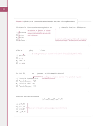 36
El valor de las fábulas consiste en que plantean una _______ y critican las situaciones del momento.
A)	enseñanza
B)	revisión
C)	práctica
D)	hipótesis
Claire is _______ pretty _______ Fiona.
A)	much - as
B)	as - as
C)	same - as
D)	as - same
La firma del _______ en ___ puso fin a la Primera Guerra Mundial.
A)	Tratado de Versalles - 1919
B)	Pacto de Locarno - 1925
C)	Tratado de París - 1947
D)	Pacto de Varsovia - 1955
Complete la secuencia numérica.
3, 6, __,15, __, 24, __, 54, 81
A)	3, 15, 33
B)	6, 12, 24
C)	9, 18, 27
D)	12, 24, 48
La extensión de la línea por completar es de tres espacios
para números o letras y de siete espacios para palabras.
Las opciones de respuesta se escriben
con minúsculas, salvo que sean nombres
propios o cuando las reglas de puntuación
exijan mayúsculas.
Se escribe guion corto como separador en las opciones de respuesta con palabras o letras.
Se usa coma en las opciones de respuesta que emplean solo números.
Se escribe guion corto como separador en las opciones de respuesta
con palabras y números.
Figura 4. Aplicación de los criterios editoriales en reactivos de completamiento
 