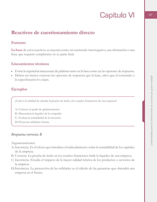 Lineamientosparalaconstruccióndereactivosdeopciónmúltiple
37
Reactivos de cuestionamiento directo
Formato
La base de estos reactivos se muestra como un enunciado interrogativo, una afirmación o una
frase que requiere completarse en su parte final.
Lineamientos técnicos
■	 Evitar la repetición innecesaria de palabras tanto en la base como en las opciones de respuesta.
■	 Deben ser menos extensas las opciones de respuesta que la base, salvo que el contenido o
la especificación lo exijan.
Ejemplos
¿Cuál es la utilidad de calcular la prueba de ácido a los estados financieros de una empresa?
A)	Conocer el grado de apalancamiento
B)	Determinar la liquidez de la compañía
C)	Evaluar la rentabilidad de la inversión
D)	Proyectar utilidades futuras
Respuesta correcta: B
Argumentaciones:
A)	Incorrecta. Es el efecto que introduce el endeudamiento sobre la rentabilidad de los capitales
de la empresa.
B)	Correcta. La prueba de ácido en los estados financieros mide la liquidez de una empresa.
C)	Incorrecta. Estudia el impacto de la mayor calidad relativa de los productos o servicios de
la empresa.
D)	Incorrecta. La proyección de las utilidades es el cálculo de las ganancias que obtendrá una
empresa en el futuro.
Capítulo VI
 