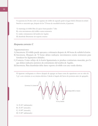 38
Un paciente de 24 años sufre un esguince de tobillo de segundo grado al jugar futbol. Durante la rehabi-
litación es necesario que, después de las 72 horas de sucedida la lesión, el paciente:
A)	mantenga el tobillo libre de apoyo hasta pasados 7 días
B)	evite movimientos del tobillo contra resistencia
C)	realice estiramientos del tendón de Aquiles
D)	deambule libremente sin soporte externo
Respuesta correcta: C
Argumentaciones:
A)	Incorrecta. El tobillo puede apoyarse a tolerancia después de 48 horas de sufrida la lesión.
B)	Incorrecta. Después de 72 horas deben realizarse movimientos contra resistencia para
fortalecer los ligamentos dañados.
C)	Correcta. Como reflejo de la lesión ligamentaria se produce contractura muscular, por lo
que deben realizarse ejercicios de estiramiento del tendón de Aquiles.
D)	Incorrecta. Para deambular debe darse soporte al tobillo con una venda elástica.
El siguiente oscilograma se obtuvo después de agregar un banco extra de capacitores con un valor de
5 μf a uno existente en un sistema eléctrico. Calcule el ángulo del factor de potencia antes de agregarlo.
A)	25.36° (adelantado)
B)	25.36° (atrasado)
C)	31.08° (atrasado)
D)	31.80° (adelantado)
Corriente 2 A/división
Voltaje 500 V/división
10 ms/división
 