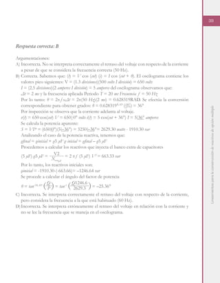 Lineamientosparalaconstruccióndereactivosdeopciónmúltiple
39
Respuesta correcta: B
Argumentaciones:
A)	Incorrecta. No se interpreta correctamente el retraso del voltaje con respecto de la corriente
a pesar de que se considera la frecuencia correcta (50 Hz).
B)	Correcta. Sabemos que: (t) = V cos (cot) (i) = I cos (cot + θ). El oscilograma contiene los
valores pico siguientes: V = (1.3 divisiones)(500 volts I división) = 650 volts
	 I = (2.5 divisiones)(2 amperes I división) = 5 amperes del oscilograma observamos que:
	 Δt = 2 ms y la frecuencia aplicada Periodo T = 20 ms Frecuencia ƒ = 50 Hz
	 Por lo tanto: θ = 2πƒxΔt = 2π(50 Hz)(2 ms) = 0.628319RAD. Se efectúa la conversión
correspondiente para obtener grados: θ = 0.628319RAD
= 36°
	 Por inspección se observa que la corriente adelanta al voltaje.
	 v(t) = 650 cos(cot) V = 650|0° volts i(t) = 5 cos(cot + 36°) I = 5 36° amperes
	 Se calcula la potencia aparente:
	 S = VI* = (650 0°)(5 –36°) = 3250 –36°= 2629.30 watts - 1910.30 var
	 Analizando el caso de la potencia reactiva, tenemos que:
	 ρfinal = ρinicial + ρ5 μF ρ inicial = ρfinal – ρ5 μF
	 Procedemos a calcular los reactivos que inyecta el banco extra de capacitores
	 Por lo tanto, los reactivos iniciales son:
	 ρinicial = -1910.30-(-663.66)= –1246.64 var
	 Se procede a calcular el ángulo del factor de potencia
C)	Incorrecta. Se interpreta correctamente el retraso del voltaje con respecto de la corriente,
pero considera la frecuencia a la que está habituado (60 Hz).
D)	Incorrecta. Se interpreta erróneamente el retraso del voltaje en relación con la corriente y
no se lee la frecuencia que se maneja en el oscilograma.
θ = tan-1RAD
= tan-1
= –25.36°
Q Q1246.6
P 2629.3
(5 μF) ρ5 μF = = 2 πƒ (5 μF) V2
= 663.33 var
V2
X_5μF
 