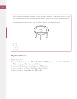 40
A un carpintero le encargaron cambiar la forma de una mesa, de circular a cuadrada. El radio de la mesa
mide 2 m y los lados del cuadrado que le encargaron deben medir 2.83 m, como se muestra en la figura.
¿Cuántos metros cuadrados de área tiene que eliminar para que sea cuadrada la mesa?
A)	4.56
B)	8.00
C)	11.32
D)	12.56
Respuesta correcta: A
Argumentaciones:
A)	Correcta. Se obtiene el área del círculo 3.14 x 22
= 12.56 y el área del cuadrado 2.832
= 8. La
diferencia entre ambas áreas es de 4.56 m2
.
B)	Incorrecta. Únicamente se calcula el área del cuadrado.
C)	Incorrecta. Solo se obtiene el perímetro del cuadrado.
D)	Incorrecta. Solo se calcula el área del círculo.
2 m
2.83 m
 