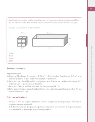 Lineamientosparalaconstruccióndereactivosdeopciónmúltiple
41
La oficina de correos desea trasladar sus archiveros de 4 m3
a unas nuevas oficinas ubicadas en un edificio
del otro lado de la ciudad. Para el traslado emplean contenedores como el que se muestra en la figura.
¿Cuántos archiveros caben en el contenedor?
A)	24
B)	32
C)	48
D)	96
Respuesta correcta: A
Argumentaciones:
A)	Correcta. El volumen del prisma es de 96 m3
, es decir, le caben 96 archiveros de 1 m3
, pero
como el conjunto es de 4 archiveros le caben 24 conjuntos.
B)	Incorrecta. Se calculó bien el área del prisma, pero únicamente visualiza el conjunto de 3
archiveros, no el que sostiene al de arriba.
C)	Incorrecta. Solo se multiplican dos de sus dimensiones (24 x 2).
D)	Incorrecta. Toma por separado cada archivero y no en conjunto, por lo cual le caben 96, que
es el volumen de la caja.
Criterios editoriales
■	 Cuando la base del reactivo termina en punto o en signo de interrogación, las opciones de
respuesta van con alta inicial.
■	 Si la base termina en dos puntos o puntos suspensivos, las opciones de respuesta inician
con minúsculas, a menos que sean nombres propios.
Archivero Contenedor
24 m
2 m
2 m
4 m3
 