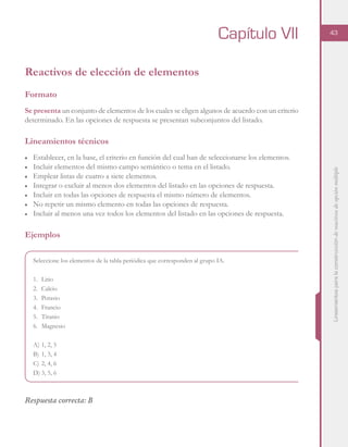 Lineamientosparalaconstruccióndereactivosdeopciónmúltiple
43
Reactivos de elección de elementos
Formato
Se presenta un conjunto de elementos de los cuales se eligen algunos de acuerdo con un criterio
determinado. En las opciones de respuesta se presentan subconjuntos del listado.
Lineamientos técnicos
■	 Establecer, en la base, el criterio en función del cual han de seleccionarse los elementos.
■	 Incluir elementos del mismo campo semántico o tema en el listado.
■	 Emplear listas de cuatro a siete elementos.
■	 Integrar o excluir al menos dos elementos del listado en las opciones de respuesta.
■	 Incluir en todas las opciones de respuesta el mismo número de elementos.
■	 No repetir un mismo elemento en todas las opciones de respuesta.
■	 Incluir al menos una vez todos los elementos del listado en las opciones de respuesta.
Ejemplos
Seleccione los elementos de la tabla periódica que corresponden al grupo IA.
1.	Litio
2.	Calcio
3.	Potasio
4.	Francio
5.	Titanio
6.	Magnesio
A)	1, 2, 5
B)	1, 3, 4
C)	2, 4, 6
D)	3, 5, 6
Respuesta correcta: B
Capítulo VII
 