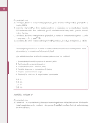 44
Argumentaciones:
A)	Incorrecta. El litio sí corresponde al grupo IA, pero el calcio corresponde al grupo IIA y el
titanio al IVB.
B)	Correcta. El grupo IA, o de los metales alcalinos, se caracteriza por la pérdida de un electrón
por átomo metálico. Los elementos que lo conforman son: litio, sodio, potasio, rubidio,
cesio y francio.
C)	Incorrecta. El calcio corresponde al grupo IIA, el francio sí corresponde al grupo IA, pero
el magnesio es del grupo VIIB.
D)	Incorrecta. El calcio corresponde al grupo IIA; el titanio, al IVB, y el magnesio, al VIIIB.
En una empresa pasteurizadora se detecta en un lote de leche una cantidad de microorganismos mayor
a la permitida en los estándares de la Secretaría de Salud.
¿Qué acciones inmediatas se deben llevar a cabo para solucionar este problema?
1.	 Examinar las características químicas de la materia prima
2.	 Verificar que los envases están asépticos
3.	 Adicionar antibióticos a la materia prima
4.	 Capacitar al personal en aseguramiento de higiene
5.	 Asegurar la desinfección del equipo
6.	 Minimizar las variaciones de temperatura del pasteurizador
A)	1, 3, 5
B)	1, 4, 6
C)	2, 3, 4
D)	2, 5, 6
Respuesta correcta: D
Argumentaciones:
A)	Incorrecta. Las características químicas de la materia prima no están directamente relacionadas
con el manejo inocuo del producto, y las normas de calidad prohíben el uso de antibióticos en
productos lácteos.
 