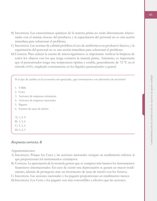 Lineamientosparalaconstruccióndereactivosdeopciónmúltiple
45
B)	Incorrecta. Las características químicas de la materia prima no están directamente relacio-
nadas con el manejo inocuo del producto, y la capacitación del personal no es una acción
inmediata para solucionar el problema.
C)	Incorrecta. Las normas de calidad prohíben el uso de antibióticos en productos lácteos, y la
capacitación del personal no es una acción inmediata para solucionar el problema.
D)	Correcta. Para reducir la cuenta de microorganismos es importante verificar la limpieza de
todos los objetos con los que tenga contacto la materia prima. Asimismo, es importante
que el pasteurizador tenga una temperatura óptima y estable, generalmente de 72 °C en el
método htst, empleado comúnmente en los líquidos pasteurizados a granel.
Si el tipo de cambio en la economía está apreciado, ¿qué instrumentos son alternativa de inversión?
1.	T-Bills
2.	Cetes
3.	 Acciones de empresas extranjeras
4.	 Acciones de empresas nacionales
5.	Pagarés
6.	 Futuros de tasas de interés
A)	1, 2, 4
B)	1, 3, 6
C)	2, 5, 6
D)	3, 4, 5
Respuesta correcta: B
Argumentaciones:
A)	Incorrecta. Porque los Cetes y las acciones nacionales otorgan un rendimiento inferior al
que proporcionan los instrumentos extranjeros.
B)	Correcta. La apreciación de la moneda genera que se compren más baratos los instrumentos
financieros internacionales. En caso de existir una depreciación se ganará un mayor rendi-
miento, además de protegerse ante un incremento de tasas de interés con los futuros.
C)	Incorrecta. Las acciones nacionales y los pagarés proporcionan un rendimiento menor.
D)	Incorrecta. Los Cetes y los pagarés son más convertibles a efectivo que las acciones.
 