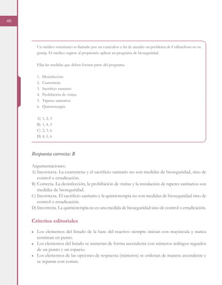 46
Un médico veterinario es llamado por un cunicultor a fin de atender un problema de Colibacilosis en su
granja. El médico sugiere al propietario aplicar un programa de bioseguridad.
Elija las medidas que deben formar parte del programa.
1.	Desinfección
2.	Cuarentena
3.	 Sacrificio sanitario
4.	 Prohibición de visitas
5.	 Tapetes sanitarios
6.	Quimioterapia
A)	1, 2, 3
B)	1, 4, 5
C)	2, 3, 6
D)	4, 5, 6
Respuesta correcta: B
Argumentaciones:
A)	Incorrecta. La cuarentena y el sacrificio sanitario no son medidas de bioseguridad, sino de
control o erradicación.
B)	Correcta. La desinfección, la prohibición de visitas y la instalación de tapetes sanitarios son
medidas de bioseguridad.
C)	Incorrecta. El sacrificio sanitario y la quimioterapia no son medidas de bioseguridad sino de
control o erradicación.
D)	Incorrecta. La quimioterapia no es una medida de bioseguridad sino de control o erradicación.
Criterios editoriales
■	 Los elementos del listado de la base del reactivo siempre inician con mayúscula y nunca
terminan en punto.
■	 Los elementos del listado se numeran de forma ascendente con números arábigos seguidos
de un punto y un espacio.
■	 Los elementos de las opciones de respuesta (números) se ordenan de manera ascendente y
se separan con comas.
 