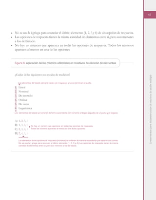 Lineamientosparalaconstruccióndereactivosdeopciónmúltiple
47
■	 No se usa la i griega para anunciar el último elemento (1, 2, 3 y 4) de una opción de respuesta.
■	 Las opciones de respuesta tienen la misma cantidad de elementos entre sí, pero son menores
a los del listado.
■	 No hay un número que aparezca en todas las opciones de respuesta. Todos los números
aparecen al menos en una de las opciones.
¿Cuáles de las siguientes son escalas de medición?
1.	Lineal
2.	Nominal
3.	 De intervalo
4.	Ordinal
5.	 De razón
6.	Logarítmica
A)	1, 2, 3, 5
B)	1, 3, 4, 6
C)	2, 3, 4, 5
D)	2, 4, 5, 6
Los elementos del listado se numeran de forma ascendente con números arábigos seguidos de un punto y un espacio.
Los elementos de las opciones de respuesta (números) se ordenan de manera ascendente y se separan con comas.
No se usa la i griega para anunciar el último elemento (1, 2, 3 y 4). Las opciones de respuesta tienen la misma
cantidad de elementos entre sí, pero son menores a los del listado.
Los elementos del listado siempre inician con mayúscula y nunca terminan en punto.
No hay un número que aparezca en todas las opciones de respuesta.
Todos los números aparecen al menos en una de las opciones.
Figura 6. Aplicación de los criterios editoriales en reactivos de elección de elementos
 