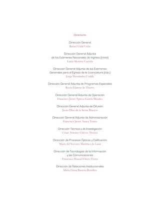 Directorio
Dirección General
Rafael Vidal Uribe
Dirección General Adjunta
de los Exámenes Nacionales de Ingreso (exani)
Lucía Monroy Cazorla
Dirección General Adjunta de los Exámenes
Generales para el Egreso de la Licenciatura (egel)
Jorge Hernández Uralde
Dirección General Adjunta de Programas Especiales
Rocío Llarena de Thierry
Dirección General Adjunta de Operación
Francisco Javier Apreza García Méndez
Dirección General Adjunta de Difusión
Javier Díaz de la Serna Braojos
Dirección General Adjunta de Administración
Francisco Javier Anaya Torres
Dirección Técnica y de Investigación
César Antonio Chávez Álvarez
Dirección de Procesos Ópticos y Calificación
María del Socorro Martínez de Luna
Dirección de Tecnologías de la Información
y las Comunicaciones
Francisco Manuel Otero Flores
Dirección de Relaciones Institucionales
María Elena Barrera Bustillos
 