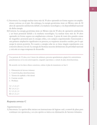 Lineamientosparalaconstruccióndereactivosdeopciónmúltiple
51
C)	Incorrecta. La energía nuclear tiene más de 30 años operando en forma segura con amplia-
ciones exitosas en el país. Sin embargo, la energía geotérmica tiene en México más de 50
años de operación satisfactoria debido a la madurez tecnológica y a la disponibilidad nacional
de dicha energía.
D)	Correcta. La energía geotérmica tiene en México más de 50 años de operación satisfactoria
y un buen potencial debido a la madurez tecnológica. La nuclear tiene más de 30 años
operando en forma segura con ampliaciones exitosas. A pesar de tener dos grandes zonas
de magnífico potencial para la energía eólica, con campos experimentales funcionando y
una primera ampliación significativa en proceso, se requieren acuerdos sociales, por lo que
ocupa la tercera posición. En cuanto a energía solar no se tiene ningún experimento con
conexión directa a la red. La energía de biomasa necesita definiciones de prioridad nacional
y está aún en etapa temprana de desarrollo.
Una paciente de 32 años, con 4 meses de embarazo, presenta agrandamiento gingival de características
granulomatosas en la zona anterosuperior, sangrado espontáneo y cúmulo de placa dentobacteriana.
De acuerdo con los datos clínicos anteriores, ordene el plan de tratamiento en fase I.
1.	 Eliminación de factores irritantes
2.	 Control de placa dentobacteriana
3.	 Técnica de cepillado e hilo dental
4.	 Curetaje cerrado
5.	 Profilaxis
A)	1, 3, 4, 2, 5
B)	3, 4, 5, 2, 1
C)	3, 5, 2, 1, 4
D)	4, 1, 5, 2, 3
Respuesta correcta: C
Argumentaciones:
A)	Incorrecta. La opción debe iniciar con instrucciones de higiene oral y control de placa para
continuar con operatoria, y en esta opción se inicia con eliminación de factores irritantes.
 