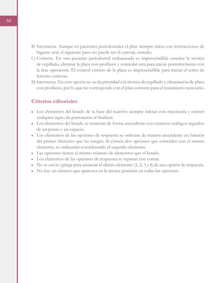 52
B)	Incorrecta. Aunque en pacientes periodontales el plan siempre inicia con instrucciones de
higiene oral, el siguiente paso no puede ser el curetaje cerrado.
C)	Correcta. En una paciente periodontal embarazada es imprescindible enseñar la técnica
de cepillado, eliminar la placa con profilaxis y controlar esta para iniciar posteriormente con
la fase operatoria. El control estricto de la placa es imprescindible para iniciar el retiro de
lesiones cariosas.
D)	Incorrecta. En esta opción no se da prioridad a la técnica de cepillado y eliminación de placa
con profilaxis, por lo que no corresponde con el plan correcto para el tratamiento necesario.
Criterios editoriales
■	 Los elementos del listado de la base del reactivo siempre inician con mayúscula y omiten
cualquier signo de puntuación al finalizar.
■	 Los elementos del listado se numeran de forma ascendente con números arábigos seguidos
de un punto y un espacio.
■	 Los elementos de las opciones de respuesta se ordenan de manera ascendente en función
del primer elemento que las integra. Si existen dos opciones que coinciden con el mismo
elemento, se ordenarán considerando el segundo elemento.
■	 Las opciones tienen el mismo número de elementos que el listado.
■	 Los elementos de las opciones de respuesta se separan con comas.
■	 No se usa la i griega para anunciar el último elemento (1, 2, 3 y 4) de una opción de respuesta.
■	 No hay un número que aparezca en la misma posición en todas las opciones.
 