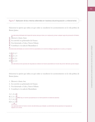 Lineamientosparalaconstruccióndereactivosdeopciónmúltiple
53
Seleccione la opción que indica en qué orden se sucedieron los acontecimientos en la vida política de
Benito Juárez.
1.	 Derrocó a Santa Anna
2.	 Se convirtió en gobernador de Oaxaca
3.	 Fue desterrado a Cuba y Nueva Orleans
4.	 Contribuyó a la caída de Maximiliano I
A)	1, 2, 4, 3
B)	2, 3, 1, 4
C)	3, 4, 2, 1
D)	4, 1, 3, 2
Seleccione la opción que indica en qué orden se sucedieron los acontecimientos en la vida política de
Benito Juárez.
1.	 Derrocó a Santa Ana
2.	 Se convirtió en gobernador de Oaxaca
3.	 Fue desterrado a Cuba y Nueva Orleans
4.	 Contribuyó a la caída de Maximiliano
A)	1, 2, 4, 3
B)	2, 3, 1, 4
C)	3, 4, 2, 1
D)	4, 1, 3, 2
Los elementos del listado se numeran de forma ascendente con números arábigos seguidos de un punto y un espacio.
Los elementos del listado de la base del reactivo siempre inician con mayúscula y omiten cualquier signo de puntuación al finalizar.
Los elementos de las opciones de respuesta se ordenan de manera ascendente en función del primer elemento que las integra.
Las opciones tienen el mismo número de elementos que el listado. Los elementos de las opciones de respuesta se
separan con comas.
No hay un número que aparezca en la misma posición en todas las opciones.
Figura 7. Aplicación de los criterios editoriales en reactivos de jerarquización u ordenamiento
 