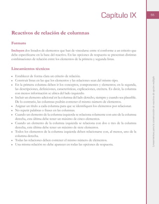 Lineamientosparalaconstruccióndereactivosdeopciónmúltiple
55
Reactivos de relación de columnas
Formato
Incluyen dos listados de elementos que han de vincularse entre sí conforme a un criterio que
debe especificarse en la base del reactivo. En las opciones de respuesta se presentan distintas
combinaciones de relación entre los elementos de la primera y segunda listas.
Lineamientos técnicos
■	 Establecer de forma clara un criterio de relación.
■ 	 Construir listas en las que los elementos y las relaciones sean del mismo tipo.
■	 En la primera columna deben ir los conceptos, componentes y elementos; en la segunda,
las descripciones, definiciones, características, explicaciones, etcétera. Es decir, la columna
con menos información se ubica del lado izquierdo.
■	 Incluir un elemento adicional en la columna del lado derecho, siempre y cuando sea plausible.
De lo contrario, las columnas podrán contener el mismo número de elementos.
■	 Asignar un título a cada columna para que se identifiquen los elementos por relacionar.
■	 No repetir palabras o frases en las columnas.
■	 Cuando un elemento de la columna izquierda se relaciona solamente con uno de la columna
derecha, esta última debe tener un máximo de cinco elementos.
■	 Cuando un elemento de la columna izquierda se relaciona con dos o tres de la columna
derecha, esta última debe tener un máximo de siete elementos.
■	 Todos los elementos de la columna izquierda deben relacionarse con, al menos, uno de la
columna derecha.
■	 Todas las relaciones deben contener el mismo número de elementos.
■	 Una misma relación no debe aparecer en todas las opciones de respuesta.
Capítulo IX
 
