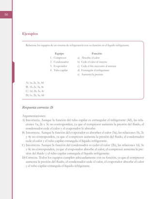 56
Ejemplos
Relacione los equipos de un sistema de refrigeración con su función en el líquido refrigerante.
A)	1a, 2e, 3c, 4d
B)	1b, 2c, 3a, 4e
C)	1d, 2b, 3e, 4c
D)	1e, 2b, 3a, 4d
Respuesta correcta: D
Argumentaciones:
A)	Incorrecta. Aunque la función del tubo capilar es estrangular el refrigerante (4d), las rela-
ciones 1a, 2e y 3c no corresponden, ya que el compresor aumenta la presión del fluido, el
condensador cede el calor y el evaporador lo absorbe.
B)	Incorrecta. Aunque la función del evaporador es absorber el calor (3a), las relaciones 1b, 2c
y 4e no corresponden, ya que el compresor aumenta la presión del fluido, el condensador
cede el calor y el tubo capilar estrangula el líquido refrigerante.
C)	Incorrecta: Aunque la función del condensador es ceder el calor (2b), las relaciones 1d, 3e
y 4c no corresponden, ya que el evaporador absorbe el calor, el compresor aumenta la pre-
sión del fluido y el tubo capilar estrangula el líquido refrigerante.
D)	Correcta. Todos los equipos cumplen adecuadamente con su función, ya que el compresor
aumenta la presión del fluido, el condensador cede el calor, el evaporador absorbe el calor
y el tubo capilar estrangula el líquido refrigerante.
Equipo
1.	Compresor
2.	Condensador
3.	Evaporador
4.	 Tubo capilar
Función
a)	 Absorbe el calor
b)	 Cede el calor al sistema
c)	 Cede el frío necesario al sistema
d)	 Estrangula el refrigerante
e)	 Aumenta la presión
 
