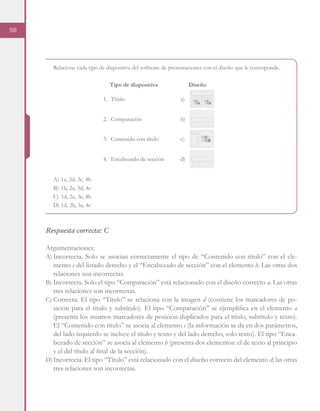 58
Relacione cada tipo de diapositiva del software de presentaciones con el diseño que le corresponde.
A)	1a, 2d, 3c, 4b
B)	1b, 2a, 3d, 4c
C)	1d, 2a, 3c, 4b
D)	1d, 2b, 3a, 4c
Respuesta correcta: C
Argumentaciones:
A)	Incorrecta. Solo se asocian correctamente el tipo de “Contenido con título” con el ele-
mento c del listado derecho y el “Encabezado de sección” con el elemento b. Las otras dos
relaciones son incorrectas.
B)	Incorrecta. Solo el tipo “Comparación” está relacionado con el diseño correcto a. Las otras
tres relaciones son incorrectas.
C)	Correcta. El tipo “Título” se relaciona con la imagen d (contiene los marcadores de po-
sición para el título y subtítulo). El tipo “Comparación” se ejemplifica en el elemento a
(presenta los mismos marcadores de posición duplicados para el título, subtítulo y texto).
El “Contenido con título” se asocia al elemento c (la información se da en dos parámetros,
del lado izquierdo se incluye el título y texto y del lado derecho, solo texto). El tipo “Enca-
bezado de sección” se asocia al elemento b (presenta dos elementos: el de texto al principio
y el del título al final de la sección).
D)	Incorrecta. El tipo “Título” está relacionado con el diseño correcto del elemento d; las otras
tres relaciones son incorrectas.
Diseño
a)1.	Título
b)2.	Comparación
c)3.	 Contenido con título
d)4.	 Encabezado de sección
Tipo de diapositiva
 