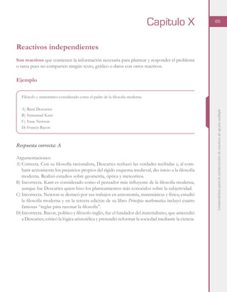 Lineamientosparalaconstruccióndereactivosdeopciónmúltiple
65
Reactivos independientes
Son reactivos que contienen la información necesaria para plantear y responder el problema
o tarea pues no comparten ningún texto, gráfico o datos con otros reactivos.
Ejemplo
Filósofo y matemático considerado como el padre de la filosofía moderna.
A)	René Descartes
B)	Immanuel Kant
C)	Isaac Newton
D)	Francis Bacon
Respuesta correcta: A
Argumentaciones:
A)	Correcta. Con su filosofía racionalista, Descartes rechazó las verdades recibidas y, al com-
batir activamente los prejuicios propios del rígido esquema medieval, dio inicio a la filosofía
moderna. Realizó estudios sobre geometría, óptica y meteoritos.
B)	Incorrecta. Kant es considerado como el pensador más influyente de la filosofía moderna,
aunque fue Descartes quien hizo los planteamientos más conocidos sobre la subjetividad.
C)	Incorrecta. Newton se destacó por sus trabajos en astronomía, matemáticas y física; estudió
la filosofía moderna y en la tercera edición de su libro Principia mathematica incluyó cuatro
famosas “reglas para razonar la filosofía”.
D)	Incorrecta. Bacon, político y filósofo inglés, fue el fundador del materialismo, que antecedió
a Descartes; criticó la lógica aristotélica y pretendió reformar la sociedad mediante la ciencia.
Capítulo X
 
