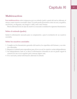 Lineamientosparalaconstruccióndereactivosdeopciónmúltiple
67
Multirreactivos
Los multirreactivos están compuestos por un estímulo (padre) a partir del cual se elaboran, al
menos, cuatro reactivos asociados (hijos). Un padre puede presentarse como un caso, un gráfico,
una lectura, un diagrama, una imagen o tabla, entre otras formas.
Para la elaboración de este tipo de reactivos es necesario considerar los siguientes lineamientos:
Sobre el estímulo (padre)
Incluir la información necesaria para su comprensión y para la resolución de sus reactivos
asociados.
Sobre los reactivos asociados
1.	 Cumplir con los lineamientos generales del reactivo, los específicos del formato y sus crite-
rios editoriales.
2.	 Requerir el estímulo para responderse pues, de no ser así, los reactivos serían independientes.
3.	Ser independientes entre sí, es decir, la información contenida en uno no puede sugerir la
solución de otro ni ser requisito para contestar alguno más.
4.	 Si es necesario, incluir información adicional al estímulo.
Capítulo XI
 