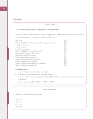 68
Ejemplo
Estímulo (padre)
Lea la cotización y responda las preguntas correspondientes.
Se tiene la siguiente información para realizar la impresión de 2,000 hojas membretadas, tamaño carta, a
tres tintas (negra, cyan y magenta), en papel bond de 36 kg.
Consideraciones
■	 Se gasta 100 g de tinta por color y por trabajo
■	 Se trabajan 8 horas diarias durante 6 días a la semana
■	 Se invierten 8 horas en la realización del trabajo (2 horas en fotomecánica, 5 horas en prensa y 1 hora
en acabados)
■	 Se desea tener una utilidad del 40% y el IVA es de 15%
Reactivo asociado (hijo) 1
¿Cuál es el costo total de mano de obra?
A)	$33.32
B)	$43.57
C)	$95.50
D)	$97.90
Material								Costo
Paquete de 500 hojas de papel bond de 36 kg, tamaño carta		 $30
1 kg de tinta negra							$70
1 kg de tinta cyan							$80	
1 kg de tinta magenta							$80
Paquete de 10 placas tamaño doble oficio				 $345
Paquete de 10 negativos doble carta					 $150
Mascarilla tamaño doble carta						$15
Varios materiales para impresión					 $35
Sueldo a la semana del fotomecánico					 $500
Sueldo a la semana del prensista					 $650
Sueldo a la semana del trabajador de acabados				 $450
Gastos indirectos de fabricación					 $40
 