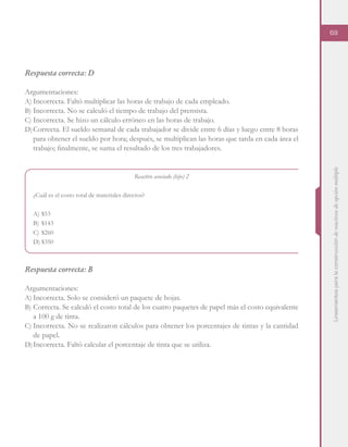 Lineamientosparalaconstruccióndereactivosdeopciónmúltiple
69
Respuesta correcta: D
Argumentaciones:
A)	Incorrecta. Faltó multiplicar las horas de trabajo de cada empleado.
B)	Incorrecta. No se calculó el tiempo de trabajo del prensista.
C)	Incorrecta. Se hizo un cálculo erróneo en las horas de trabajo.
D)	Correcta. El sueldo semanal de cada trabajador se divide entre 6 días y luego entre 8 horas
para obtener el sueldo por hora; después, se multiplican las horas que tarda en cada área el
trabajo; finalmente, se suma el resultado de los tres trabajadores.
Reactivo asociado (hijo) 2
¿Cuál es el costo total de materiales directos?
A)	$53
B)	$143
C)	$260
D)	$350
Respuesta correcta: B
Argumentaciones:
A)	Incorrecta. Solo se consideró un paquete de hojas.
B)	Correcta. Se calculó el costo total de los cuatro paquetes de papel más el costo equivalente
a 100 g de tinta.
C)	Incorrecta. No se realizaron cálculos para obtener los porcentajes de tintas y la cantidad
de papel.
D)	Incorrecta. Faltó calcular el porcentaje de tinta que se utiliza.
 