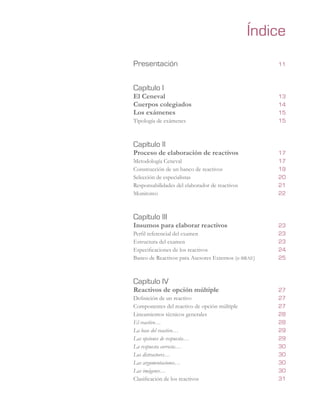 Presentación	 11
Capítulo I	
El Ceneval	 13
Cuerpos colegiados	 14
Los exámenes	 15
Tipología de exámenes	 15
Capítulo II	
Proceso de elaboración de reactivos	 17
Metodología Ceneval		 17
Construcción de un banco de reactivos	 19
Selección de especialistas	 20
Responsabilidades del elaborador de reactivos	 21
Monitoreo	 22
Capítulo III	
Insumos para elaborar reactivos	 23
Perfil referencial del examen	 23
Estructura del examen	 23
Especificaciones de los reactivos	 	 24
Banco de Reactivos para Asesores Externos (e-brae)	 25
Capítulo IV	
Reactivos de opción múltiple	 27
Definición de un reactivo	 27
Componentes del reactivo de opción múltiple		 27
Lineamientos técnicos generales	 28
El reactivo…	 28
La base del reactivo…	 29
Las opciones de respuesta…	 29
La respuesta correcta…	 30
Los distractores…	 30
Las argumentaciones…	 30
Las imágenes…	 30
Clasificación de los reactivos	 31
Índice
 