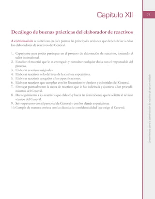 Lineamientosparalaconstruccióndereactivosdeopciónmúltiple
71
Decálogo de buenas prácticas del elaborador de reactivos
A continuación se sintetizan en diez puntos las principales acciones que deben llevar a cabo
los elaboradores de reactivos del Ceneval.
1.	 Capacitarse para poder participar en el proceso de elaboración de reactivos, tomando el
taller institucional.
2.	 Estudiar el material que le es entregado y consultar cualquier duda con el responsable del
proceso.
3.	 Elaborar reactivos originales.
4.	 Elaborar reactivos solo del área de la cual sea especialista.
5.	 Elaborar reactivos apegados a las especificaciones.
6.	 Elaborar reactivos que cumplan con los lineamientos técnicos y editoriales del Ceneval.
7.	 Entregar puntualmente la cuota de reactivos que le fue solicitada y ajustarse a los procedi-
mientos del Ceneval.
8.	 Dar seguimiento a los reactivos que elaboró y hacer las correcciones que le solicite el revisor
técnico del Ceneval.
9.	 Ser respetuoso con el personal de Ceneval y con los demás especialistas.
10.	Cumplir de manera estricta con la cláusula de confidencialidad que exige el Ceneval.
Capítulo XII
 