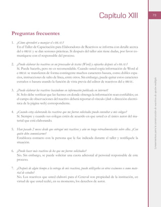 Lineamientosparalaconstruccióndereactivosdeopciónmúltiple
73
Capítulo XIII
Preguntas frecuentes
1.	 ¿Cómo aprenderé a manejar el e-brae?
En el Taller de Capacitación para Elaboradores de Reactivos se informa con detalle acerca
del e-brae y se dan sesiones prácticas. Si después del taller aún tiene dudas, por favor co-
muníquese con el responsable del proceso.
2.	 ¿Puedo elaborar los reactivos en un procesador de textos (Word) y copiarlos después al e-brae?
Sí. Puede hacerlo, pero no es recomendable. Cuando usted copia información de Word al
e-brae se transfieren de forma contingente muchos caracteres basura, como dobles espa-
cios, instrucciones de salto de línea, entre otros. Sin embargo, puede quitar estos caracteres
extraños o basura usando la función de vista previa del editor de reactivos del e-brae.
3.	 ¿Puedo elaborar los reactivos basándome en información publicada en internet?
Sí. Solo debe verificar que las fuentes en donde obtenga la información sean confiables; en
el campo de observaciones del reactivo deberá reportar el vínculo (link o dirección electró-
nica de la página web) correspondiente.
4.	 ¿Cuando estoy elaborando los reactivos que me fueron solicitados puedo consultar a mis colegas?
Sí. Siempre y cuando sus colegas estén de acuerdo en que usted es el único autor del ma-
terial que está elaborando.
5.	 Han pasado 2 meses desde que entregué mis reactivos y aún no tengo retroalimentación sobre ellos. ¿Con
quién debo comunicarme?
Establezca contacto con la persona que le fue indicada durante el taller y notifíquele la
situación.
6.	 ¿Puedo hacer más reactivos de los que me fueron solicitados?
No. Sin embargo, se puede solicitar una cuota adicional al personal responsable de este
proceso.
7.	 ¿Después de algún tiempo a la entrega de mis reactivos, puedo utilizarlos en otros exámenes o como mate-
rial de estudio?
No. Los reactivos que usted elaboró para el Ceneval son propiedad de la institución, en
virtud de que usted cedió, en su momento, los derechos de autor.
 