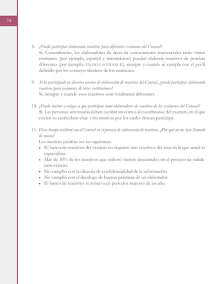 74
8.	 ¿Puedo participar elaborando reactivos para diferentes exámenes del Ceneval?
Sí. Generalmente, los elaboradores de áreas de conocimiento transversales entre varios
exámenes (por ejemplo, español y matemáticas) pueden elaborar reactivos de pruebas
diferentes (por ejemplo, exani-i o exani-ii), siempre y cuando se cumpla con el perfil
definido por los consejos técnicos de los exámenes.
9. 	 Si he participado en diversos eventos de elaboración de reactivos del Ceneval, ¿puedo participar elaborando
reactivos para exámenes de otras instituciones?
Sí, siempre y cuando esos reactivos sean totalmente diferentes.
10.	¿Puedo invitar a colegas a que participen como elaboradores de reactivos de los exámenes del Ceneval?
Sí. Las personas interesadas deben escribir un correo al coordinador del examen, en el que
envíen su currículum vítae y los motivos por los cuales desean participar.
11.	Hace tiempo colaboré con el Ceneval en el proceso de elaboración de reactivos. ¿Por qué no me han llamado
de nuevo?
Los motivos podrían ser los siguientes:
■	 El banco de reactivos del examen no requiere más reactivos del área en la que usted es
especialista.
■	 Más de 30% de los reactivos que elaboró fueron descartados en el proceso de valida-
ción externa.
■	 No cumplió con la cláusula de confidencialidad de la información.
■	 No cumplió con el decálogo de buenas prácticas de un elaborador.
■	 El banco de reactivos se renueva en periodos mayores de un año.
 