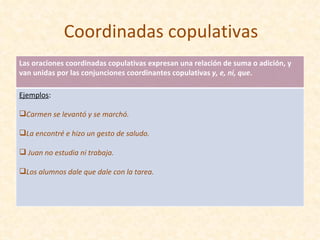 Coordinadas copulativas Las oraciones coordinadas copulativas expresan una relación de suma o adición, y van unidas por las conjunciones coordinantes copulativas  y, e, ni, que . Ejemplos : Carmen se levantó y se marchó.  La encontré e hizo un gesto de saludo. Juan no estudia ni trabaja. Los alumnos dale que dale con la tarea. 