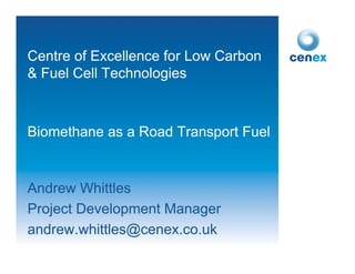 Centre of Excellence for Low Carbon
& Fuel Cell Technologies



Biomethane as a Road Transport Fuel


Andrew Whittles
Project Development Manager
andrew.whittles@cenex.co.uk
 