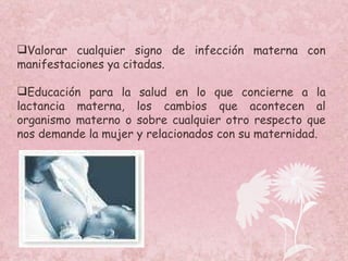 Valorar cualquier signo de infección materna con manifestaciones ya citadas. Educación para la salud en lo que concierne a la lactancia materna, los cambios que acontecen al organismo materno o sobre cualquier otro respecto que nos demande la mujer y relacionados con su maternidad. 