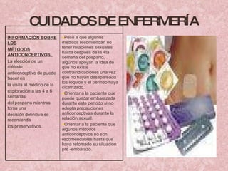 CUIDADOS DE ENFERMERÍA INFORMACIÓN SOBRE LOS MÉTODOS ANTICONCEPTIVOS,  La elección de un método anticonceptivo de puede hacer en la visita al médico de la exploración a las 4 a 6 semanas del posparto mientras toma una decisión definitiva se recomienda los preservativos. Pese a que algunos médicos recomiendan no tener relaciones sexuales hasta después de la 4ta semana del posparto, algunos apoyan la idea de que no existe contraindicaciones una vez que no hayan desapareado los loquios y el perineo haya cicatrizado. Orientar a la paciente que puede quedar embarazada durante este periodo si no adopta precauciones anticonceptivas durante la relación sexual. Orientar a la paciente que algunos métodos anticonceptivos no son recomendables hasta que haya retomado su situación pre -embarazo.  