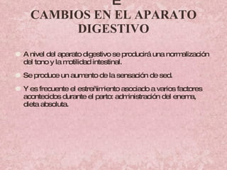   CAMBIOS EN EL APARATO DIGESTIVO A nivel del aparato digestivo se producirá una normalización del tono y la motilidad intestinal.  Se produce un aumento de la sensación de sed. Y es frecuente el estreñimiento asociado a varios factores acontecidos durante el parto: administración del enema, dieta absoluta. 