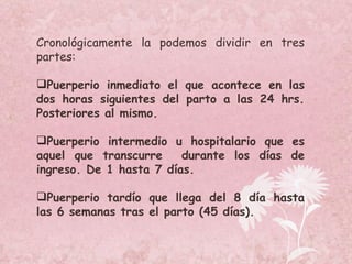 Cronológicamente la podemos dividir en tres partes: Puerperio inmediato el que acontece en las dos horas siguientes del parto a las 24 hrs. Posteriores al mismo. Puerperio intermedio u hospitalario que es aquel que transcurre  durante los días de ingreso. De 1 hasta 7 días. Puerperio tardío que llega del 8 día hasta las 6 semanas tras el parto (45 días). 