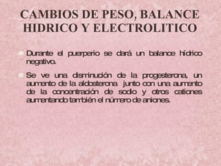 CAMBIOS DE PESO, BALANCE HIDRICO Y ELECTROLITICO Durante el puerperio se dará un balance hídrico negativo.  Se ve una disminución de la progesterona, un aumento de la aldosterona  junto con una aumento de la concentración de sodio y otros cationes aumentando también el número de aniones. 