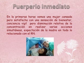 En la primeras horas vemos una mujer cansada pero satisfecha con una sensación de bienestar, conciencia vigil  pero disminución relativa de la concentración en realizar varias acciones simultáneas, expectación de la madre en todo lo relacionado con el RN. 