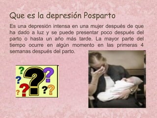 Que es la depresión Posparto Es una depresión intensa en una mujer después de que ha dado a luz y se puede presentar poco después del parto o hasta un año más tarde. La mayor parte del tiempo ocurre en algún momento en las primeras 4 semanas después del parto. 